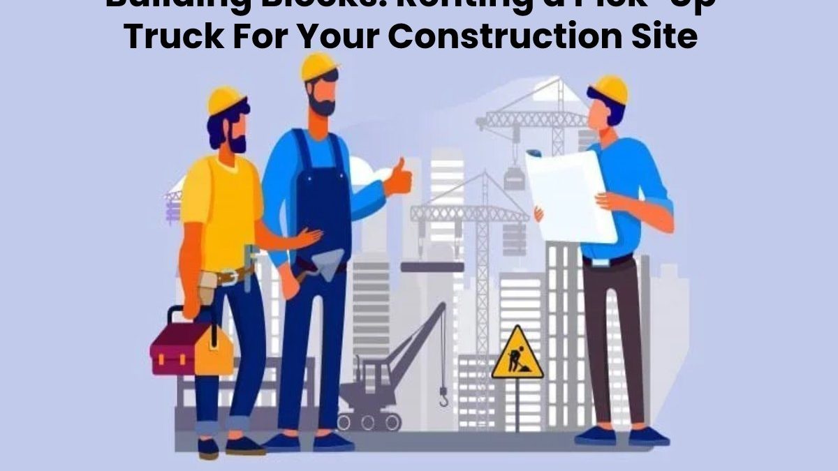 Building Blocks: Renting a Pick-Up Truck For Your Construction Site